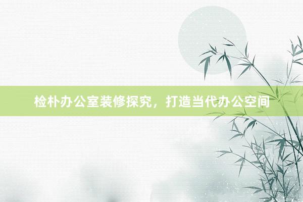 检朴办公室装修探究，打造当代办公空间