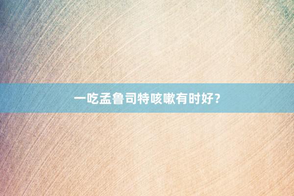 一吃孟鲁司特咳嗽有时好？