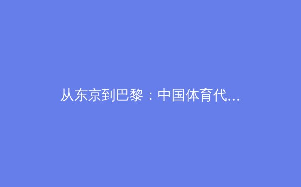 从东京到巴黎：中国体育代表团如何实现奥运周期的战略转型