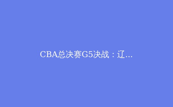 CBA总决赛G5决战：辽篮加时险胜成就三连冠王朝，青训体系成制胜关键 - 3