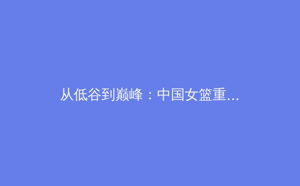 从低谷到巅峰：中国女篮重塑辉煌背后的竞技哲学与团队力量