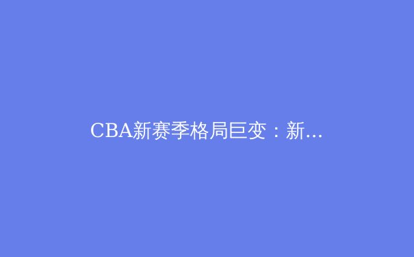 CBA新赛季格局巨变：新生代球员崛起与战术革新成焦点 - 2