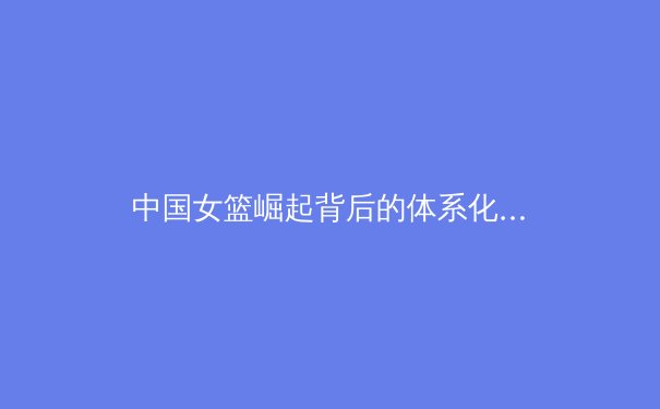 中国女篮崛起背后的体系化构建：从青训到职业联赛的全面革新 - 4
