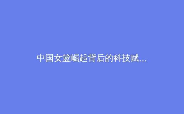 中国女篮崛起背后的科技赋能与体系化建设