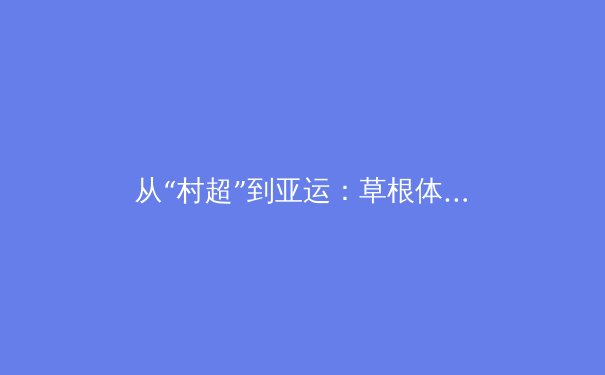 从“村超”到亚运：草根体育如何重塑中国体育文化生态 - 3