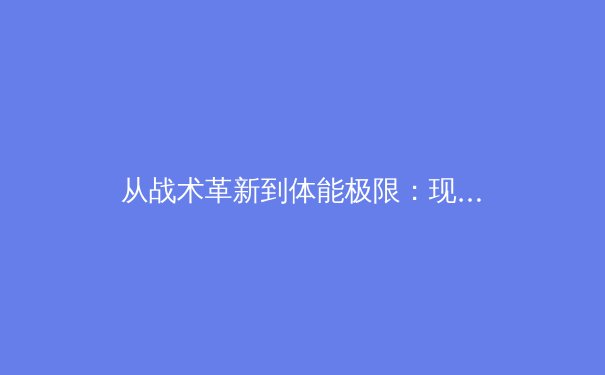 从战术革新到体能极限：现代足球高位逼抢的进化与争议