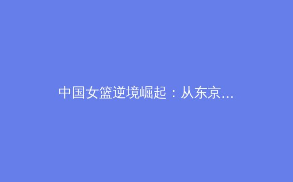 中国女篮逆境崛起：从东京失利到巴黎周期的蜕变与挑战 - 4
